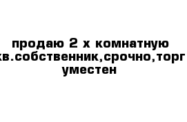 продаю 2-х комнатную кв.собственник,срочно,торг уместен